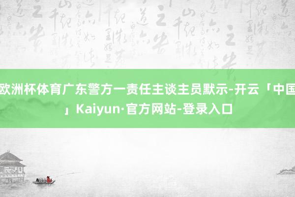 欧洲杯体育广东警方一责任主谈主员默示-开云「中国」Kaiyun·官方网站-登录入口