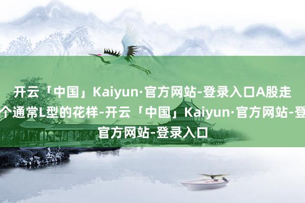 开云「中国」Kaiyun·官方网站-登录入口A股走出了一个通常L型的花样-开云「中国」Kaiyun·官方网站-登录入口