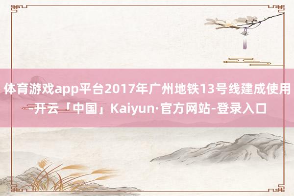 体育游戏app平台2017年广州地铁13号线建成使用-开云「中国」Kaiyun·官方网站-登录入口