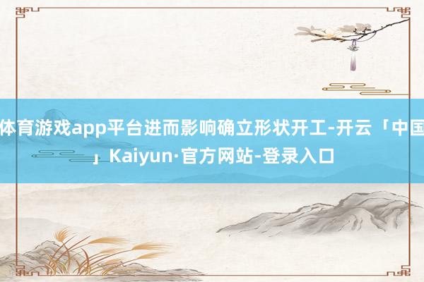 体育游戏app平台进而影响确立形状开工-开云「中国」Kaiyun·官方网站-登录入口