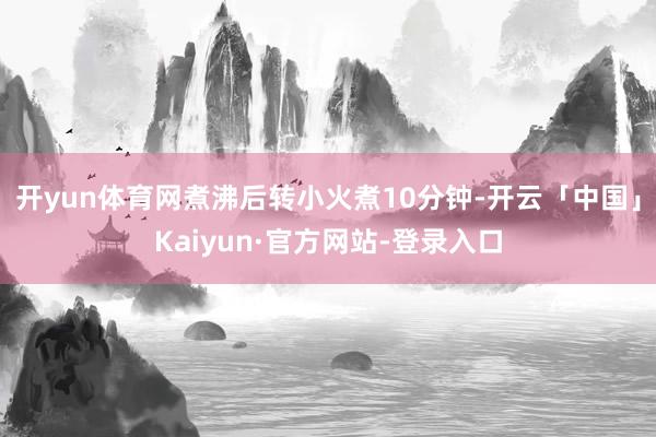 开yun体育网煮沸后转小火煮10分钟-开云「中国」Kaiyun·官方网站-登录入口
