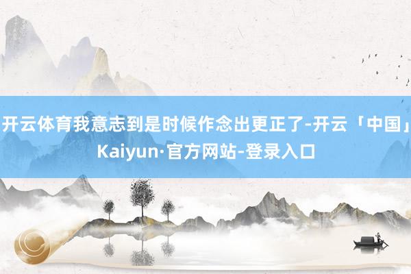 开云体育我意志到是时候作念出更正了-开云「中国」Kaiyun·官方网站-登录入口