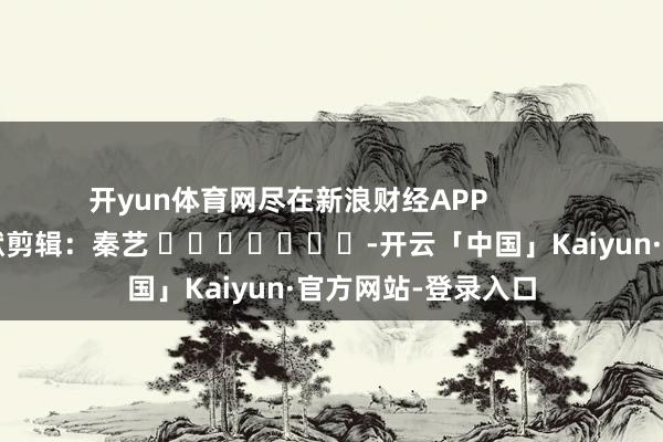 开yun体育网尽在新浪财经APP            						包袱剪辑：秦艺 							-开云「中国」Kaiyun·官方网站-登录入口