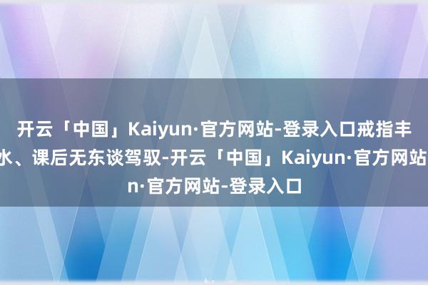 开云「中国」Kaiyun·官方网站-登录入口戒指丰足上课划水、课后无东谈驾驭-开云「中国」Kaiyun·官方网站-登录入口