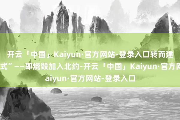开云「中国」Kaiyun·官方网站-登录入口转而建议“以色列款式”——即烧毁加入北约-开云「中国」Kaiyun·官方网站-登录入口