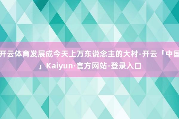 开云体育发展成今天上万东说念主的大村-开云「中国」Kaiyun·官方网站-登录入口