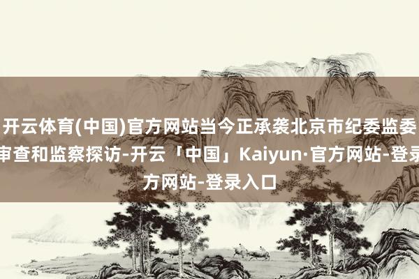 开云体育(中国)官方网站当今正承袭北京市纪委监委规律审查和监察探访-开云「中国」Kaiyun·官方网站-登录入口