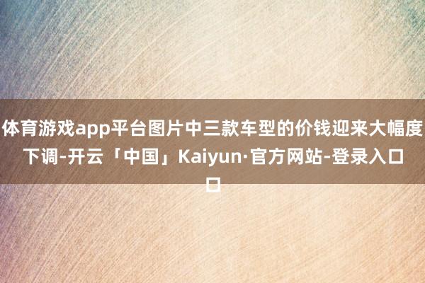 体育游戏app平台图片中三款车型的价钱迎来大幅度下调-开云「中国」Kaiyun·官方网站-登录入口