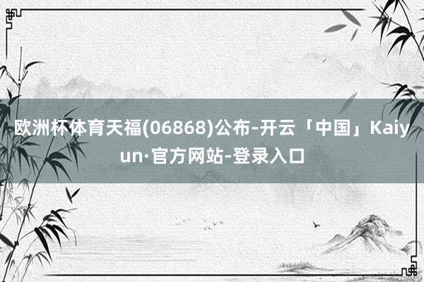 欧洲杯体育天福(06868)公布-开云「中国」Kaiyun·官方网站-登录入口