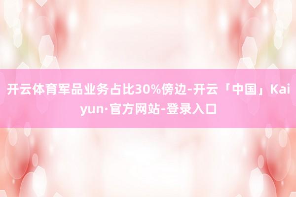 开云体育军品业务占比30%傍边-开云「中国」Kaiyun·官方网站-登录入口