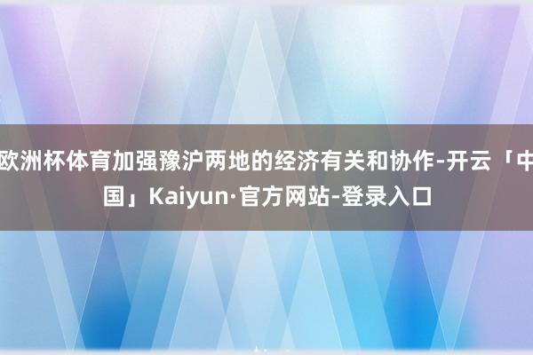 欧洲杯体育加强豫沪两地的经济有关和协作-开云「中国」Kaiyun·官方网站-登录入口