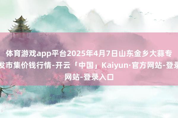 体育游戏app平台2025年4月7日山东金乡大蒜专科批发市集价钱行情-开云「中国」Kaiyun·官方网站-登录入口