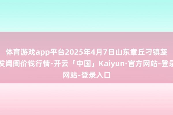 体育游戏app平台2025年4月7日山东章丘刁镇蔬菜批发阛阓价钱行情-开云「中国」Kaiyun·官方网站-登录入口
