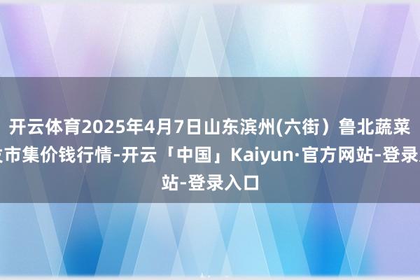 开云体育2025年4月7日山东滨州(六街）鲁北蔬菜批发市集价钱行情-开云「中国」Kaiyun·官方网站-登录入口