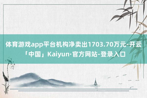 体育游戏app平台机构净卖出1703.70万元-开云「中国」Kaiyun·官方网站-登录入口