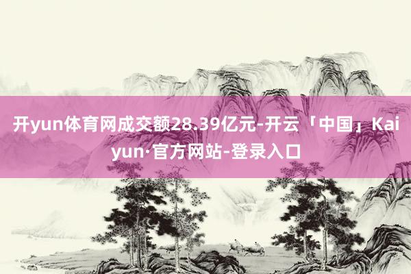 开yun体育网成交额28.39亿元-开云「中国」Kaiyun·官方网站-登录入口