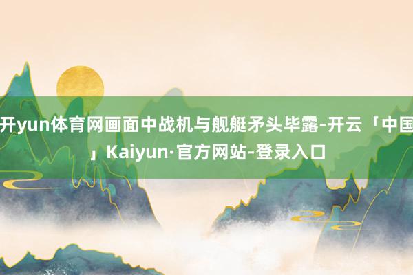开yun体育网画面中战机与舰艇矛头毕露-开云「中国」Kaiyun·官方网站-登录入口