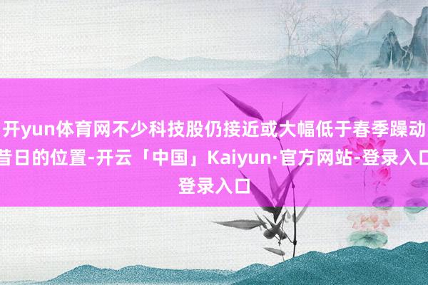 开yun体育网不少科技股仍接近或大幅低于春季躁动昔日的位置-开云「中国」Kaiyun·官方网站-登录入口