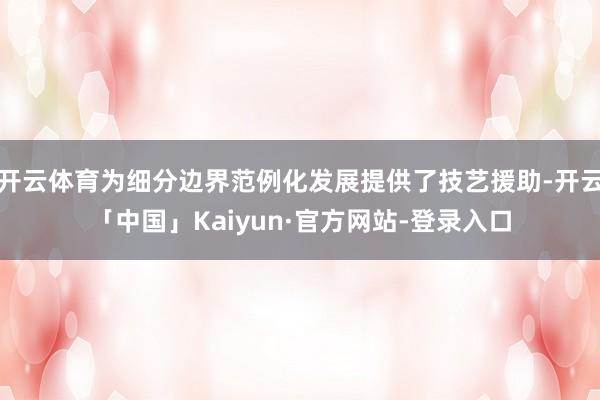 开云体育为细分边界范例化发展提供了技艺援助-开云「中国」Kaiyun·官方网站-登录入口