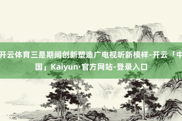 开云体育三是期间创新塑造广电视听新模样-开云「中国」Kaiyun·官方网站-登录入口