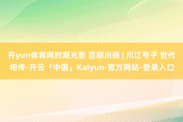 开yun体育网时期光影 百部川扬 | 川江号子 世代相传-开云「中国」Kaiyun·官方网站-登录入口