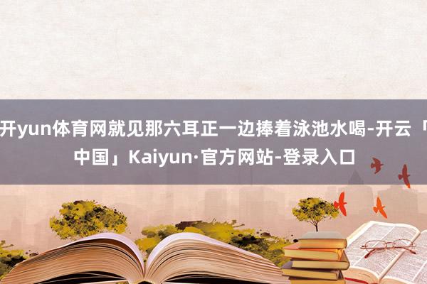 开yun体育网就见那六耳正一边捧着泳池水喝-开云「中国」Kaiyun·官方网站-登录入口
