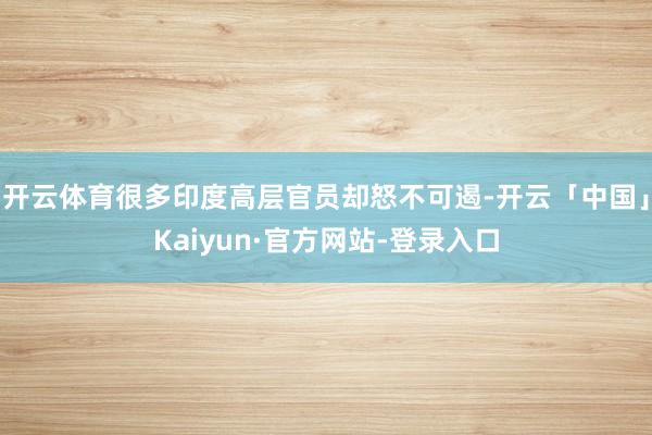 开云体育很多印度高层官员却怒不可遏-开云「中国」Kaiyun·官方网站-登录入口
