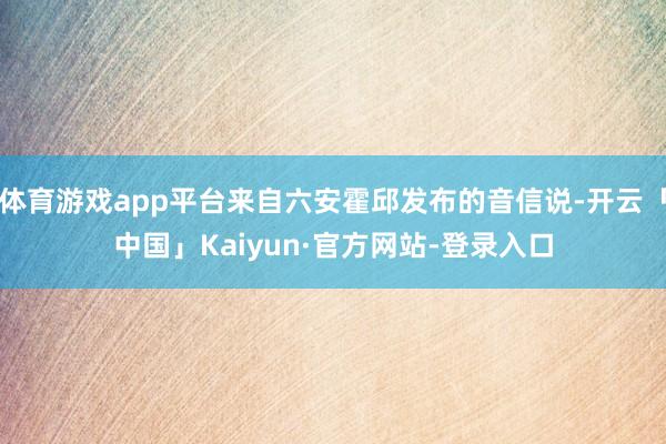 体育游戏app平台来自六安霍邱发布的音信说-开云「中国」Kaiyun·官方网站-登录入口