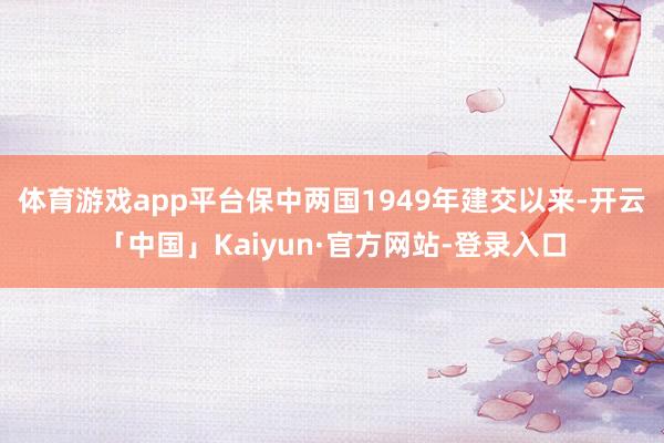 体育游戏app平台保中两国1949年建交以来-开云「中国」Kaiyun·官方网站-登录入口