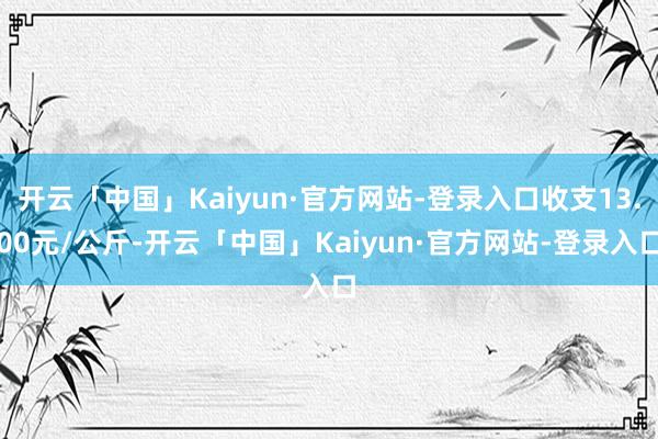 开云「中国」Kaiyun·官方网站-登录入口收支13.00元/公斤-开云「中国」Kaiyun·官方网站-登录入口