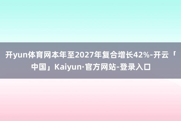 开yun体育网本年至2027年复合增长42%-开云「中国」Kaiyun·官方网站-登录入口