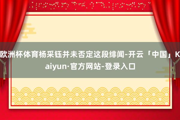 欧洲杯体育杨采钰并未否定这段绯闻-开云「中国」Kaiyun·官方网站-登录入口