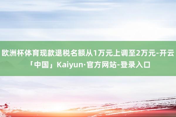 欧洲杯体育现款退税名额从1万元上调至2万元-开云「中国」Kaiyun·官方网站-登录入口