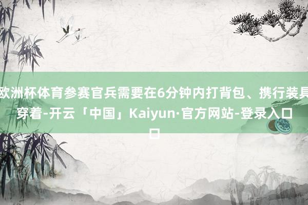 欧洲杯体育参赛官兵需要在6分钟内打背包、携行装具穿着-开云「中国」Kaiyun·官方网站-登录入口