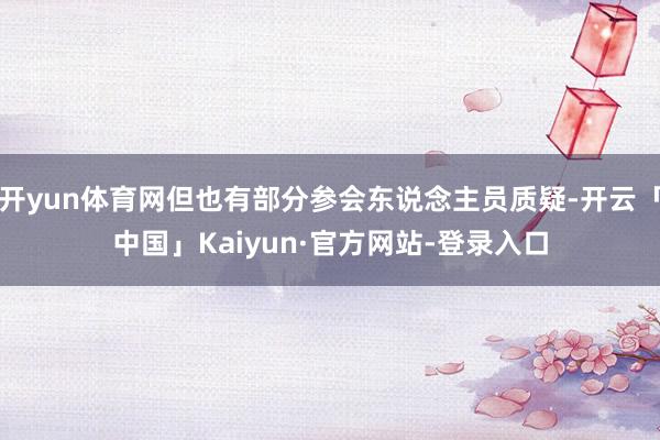 开yun体育网但也有部分参会东说念主员质疑-开云「中国」Kaiyun·官方网站-登录入口