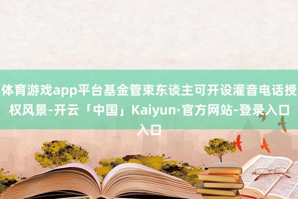 体育游戏app平台基金管束东谈主可开设灌音电话授权风景-开云「中国」Kaiyun·官方网站-登录入口