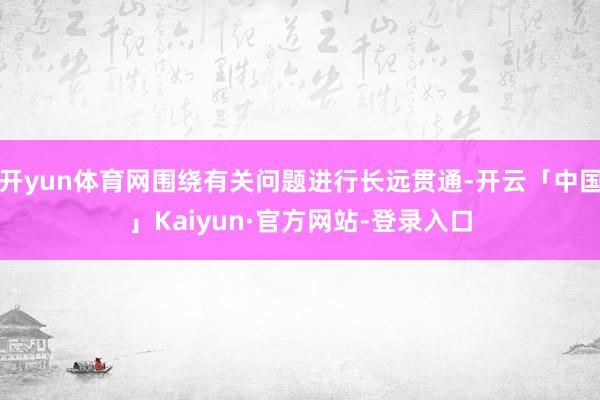 开yun体育网围绕有关问题进行长远贯通-开云「中国」Kaiyun·官方网站-登录入口