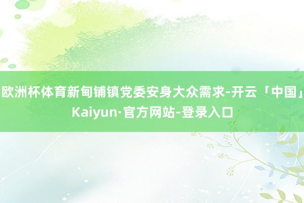 欧洲杯体育新甸铺镇党委安身大众需求-开云「中国」Kaiyun·官方网站-登录入口