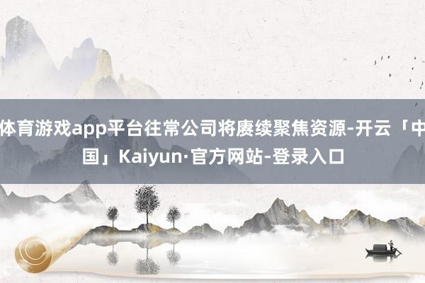 体育游戏app平台往常公司将赓续聚焦资源-开云「中国」Kaiyun·官方网站-登录入口