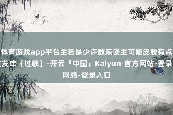 体育游戏app平台主若是少许数东谈主可能皮肤有点发红发痒（过敏）-开云「中国」Kaiyun·官方网站-登录入口