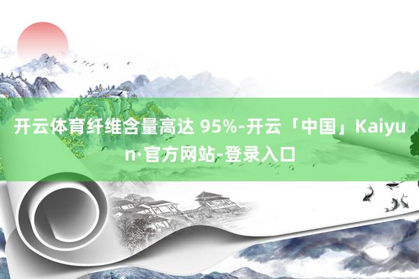 开云体育纤维含量高达 95%-开云「中国」Kaiyun·官方网站-登录入口