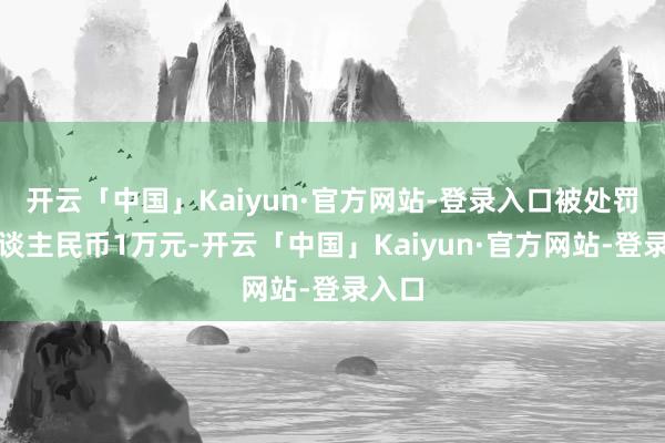 开云「中国」Kaiyun·官方网站-登录入口被处罚金东谈主民币1万元-开云「中国」Kaiyun·官方网站-登录入口