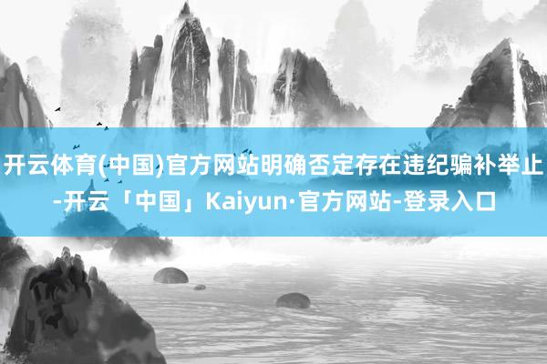 开云体育(中国)官方网站明确否定存在违纪骗补举止-开云「中国」Kaiyun·官方网站-登录入口