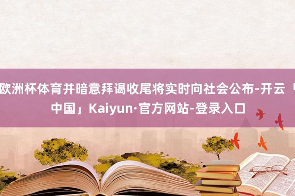 欧洲杯体育并暗意拜谒收尾将实时向社会公布-开云「中国」Kaiyun·官方网站-登录入口