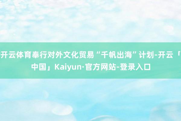 开云体育奉行对外文化贸易“千帆出海”计划-开云「中国」Kaiyun·官方网站-登录入口