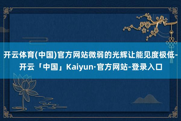 开云体育(中国)官方网站微弱的光辉让能见度极低-开云「中国」Kaiyun·官方网站-登录入口