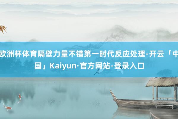 欧洲杯体育隔壁力量不错第一时代反应处理-开云「中国」Kaiyun·官方网站-登录入口