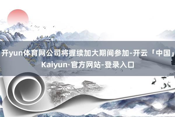 开yun体育网公司将握续加大期间参加-开云「中国」Kaiyun·官方网站-登录入口