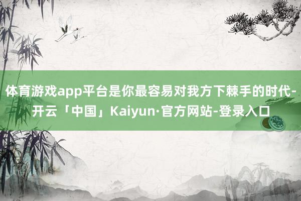 体育游戏app平台是你最容易对我方下棘手的时代-开云「中国」Kaiyun·官方网站-登录入口