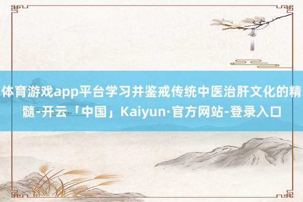体育游戏app平台学习并鉴戒传统中医治肝文化的精髓-开云「中国」Kaiyun·官方网站-登录入口